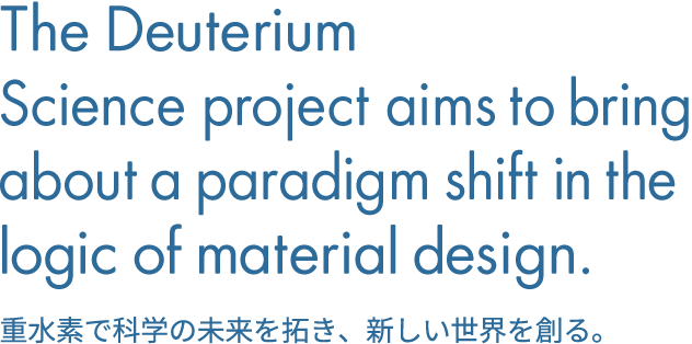 The Deuterium Science project aims to bring about a paradigm shift in the logic of material design.重水素で科学の未来を拓き、新しい世界を創る。